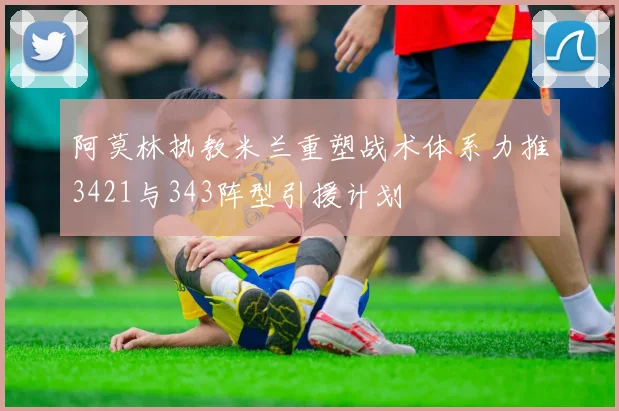 阿莫林执教米兰重塑战术体系力推3421与343阵型引援计划