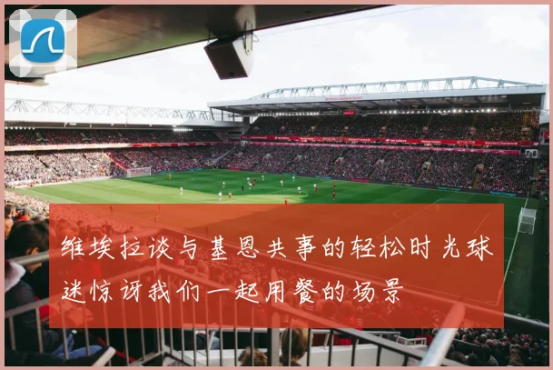 维埃拉谈与基恩共事的轻松时光球迷惊讶我们一起用餐的场景