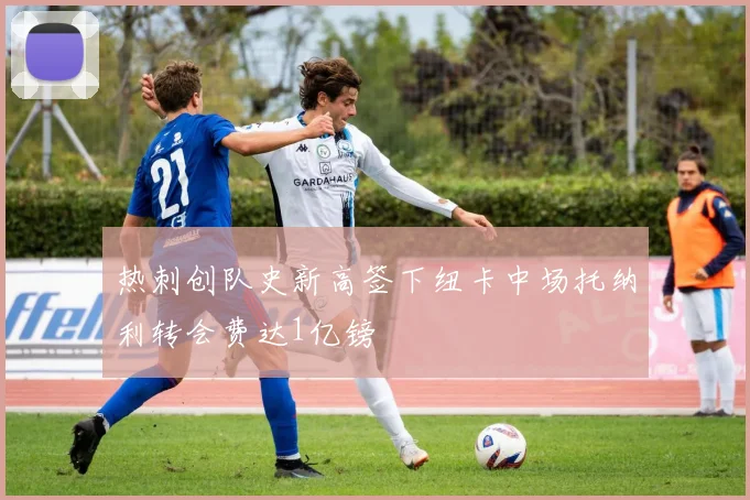 热刺创队史新高签下纽卡中场托纳利转会费达1亿镑