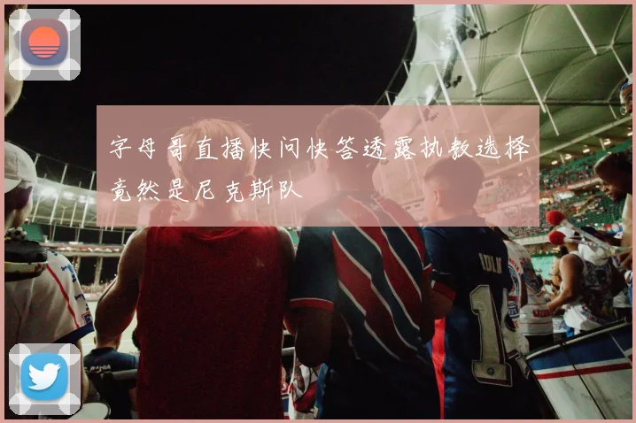字母哥直播快问快答透露执教选择竟然是尼克斯队