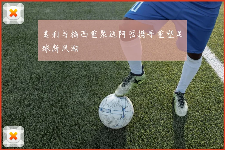 基利与梅西重聚迈阿密携手重塑足球新风潮