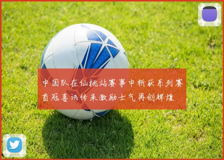 中国队在仙桃站赛事中斩获系列赛首冠喜讯传来激励士气再创辉煌