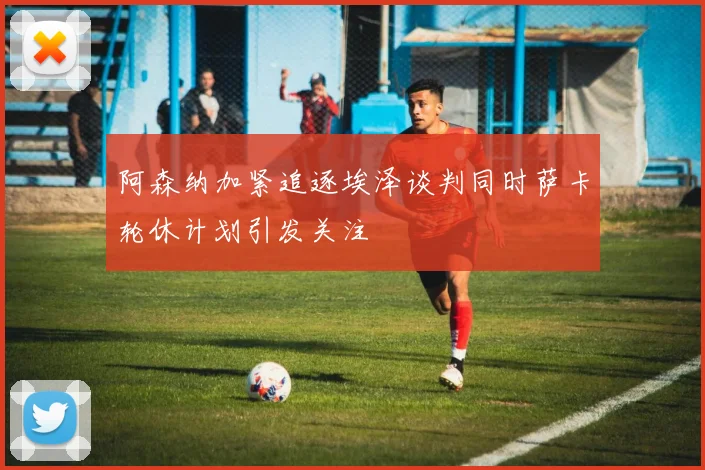 阿森纳加紧追逐埃泽谈判同时萨卡轮休计划引发关注