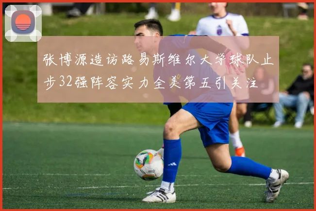 张博源造访路易斯维尔大学球队止步32强阵容实力全美第五引关注