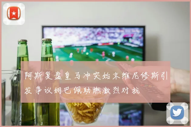 阿斯复盘皇马冲突始末维尼修斯引发争议姆巴佩助燃激烈对抗