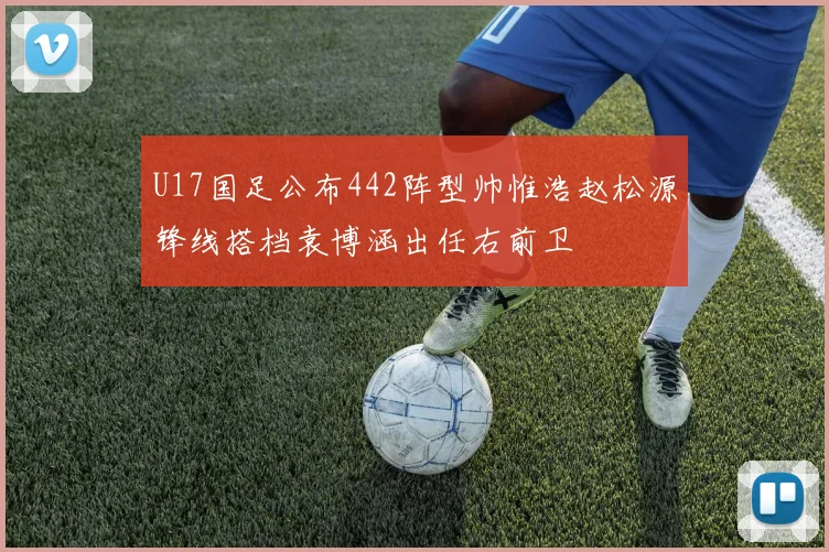 U17国足公布442阵型帅惟浩赵松源锋线搭档袁博涵出任右前卫