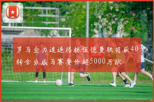 罗马全力追逐格林伍德曼联将获40转会分成马赛要价超5000万欧