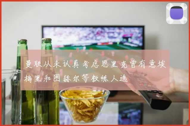 曼联从未认真考虑恩里克曾有意埃梅里和图赫尔等教练人选
