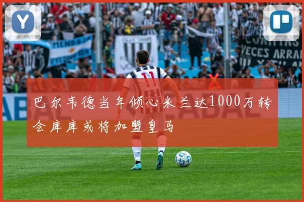 巴尔韦德当年倾心米兰达1000万转会库库或将加盟皇马