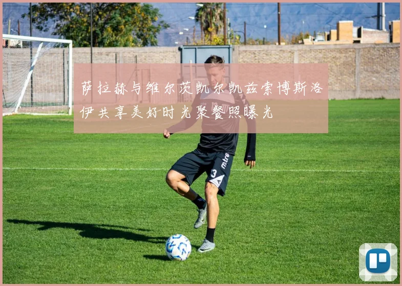 萨拉赫与维尔茨凯尔凯兹索博斯洛伊共享美好时光聚餐照曝光