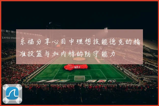 乐福分享心目中理想技能德克的精准投篮与加内特的防守能力