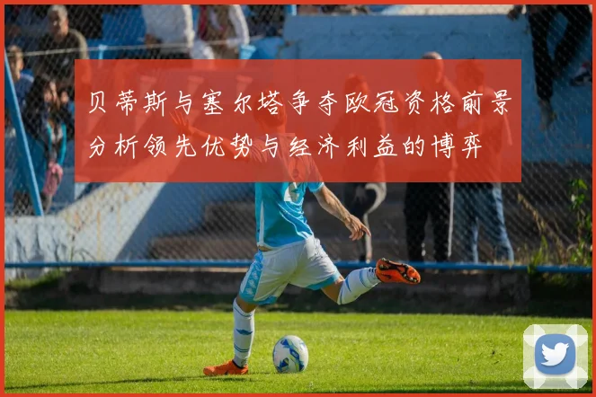 贝蒂斯与塞尔塔争夺欧冠资格前景分析领先优势与经济利益的博弈