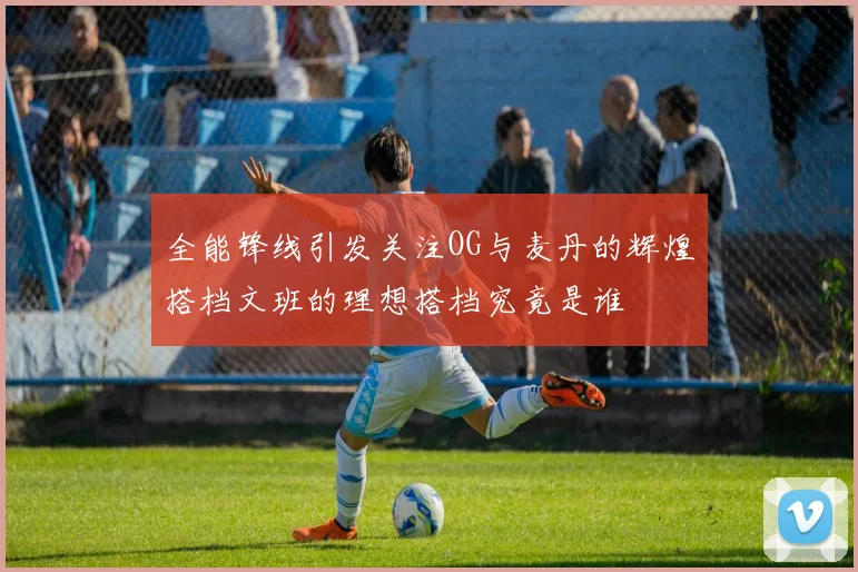 全能锋线引发关注OG与麦丹的辉煌搭档文班的理想搭档究竟是谁
