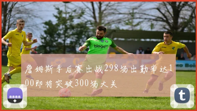 詹姆斯季后赛出战298场出勤率达100即将突破300场大关