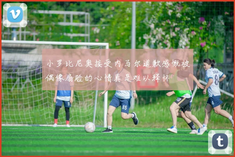 小罗比尼奥接受内马尔道歉感慨被偶像扇脸的心情真是难以释怀